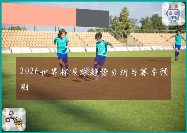 2026世界杯滚球趋势分析与赛季预测